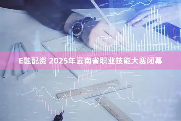 E融配资 2025年云南省职业技能大赛闭幕
