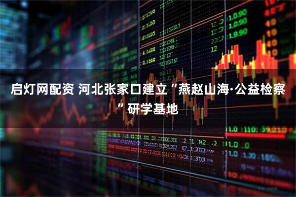 启灯网配资 河北张家口建立“燕赵山海·公益检察”研学基地