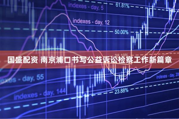 国盛配资 南京浦口书写公益诉讼检察工作新篇章