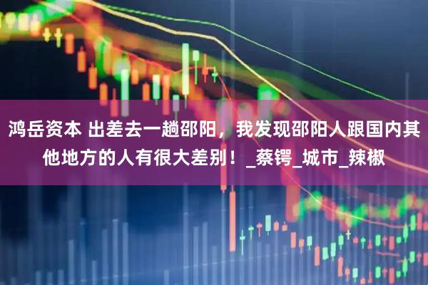 鸿岳资本 出差去一趟邵阳，我发现邵阳人跟国内其他地方的人有很大差别！_蔡锷_城市_辣椒