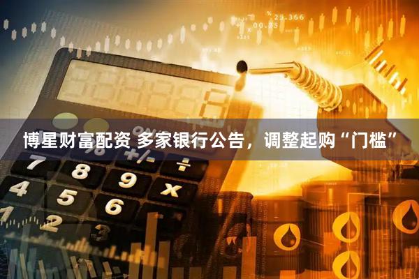 博星财富配资 多家银行公告，调整起购“门槛”