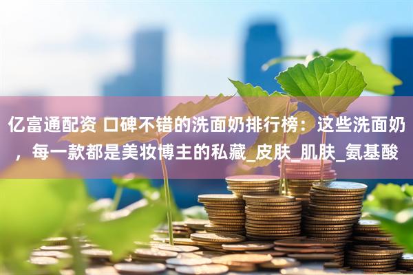 亿富通配资 口碑不错的洗面奶排行榜：这些洗面奶，每一款都是美妆博主的私藏_皮肤_肌肤_氨基酸