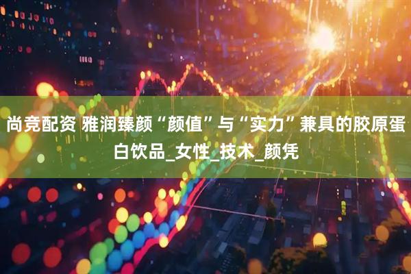 尚竞配资 雅润臻颜“颜值”与“实力”兼具的胶原蛋白饮品_女性_技术_颜凭