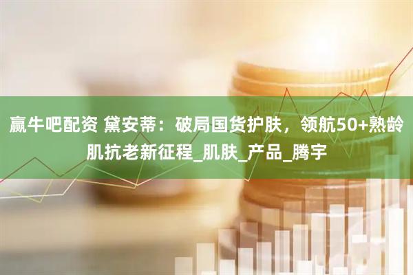 赢牛吧配资 黛安蒂：破局国货护肤，领航50+熟龄肌抗老新征程_肌肤_产品_腾宇
