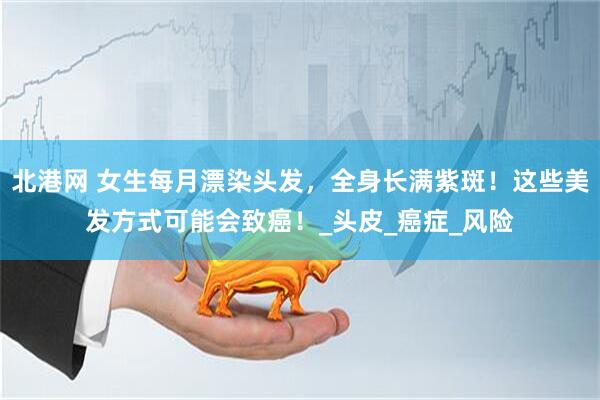 北港网 女生每月漂染头发，全身长满紫斑！这些美发方式可能会致癌！_头皮_癌症_风险