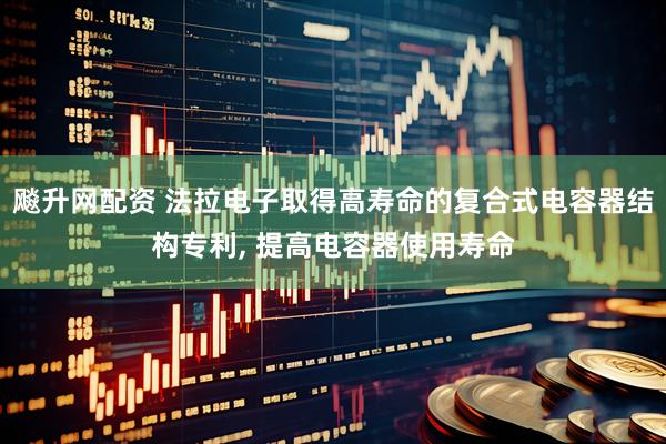 飚升网配资 法拉电子取得高寿命的复合式电容器结构专利, 提高电容器使用寿命