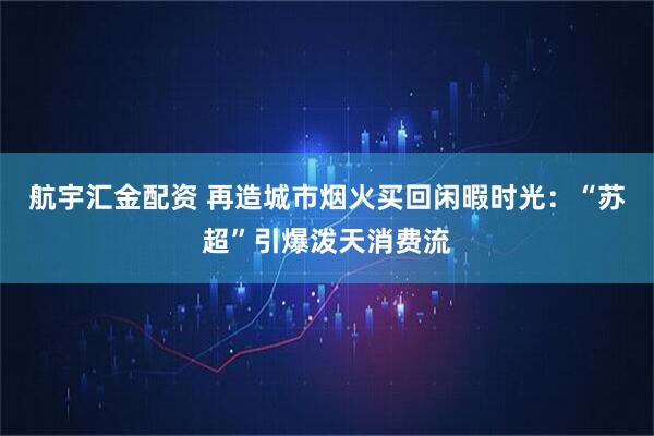 航宇汇金配资 再造城市烟火买回闲暇时光：“苏超”引爆泼天消费流