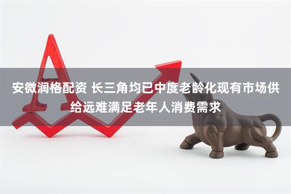 安微润格配资 长三角均已中度老龄化现有市场供给远难满足老年人消费需求