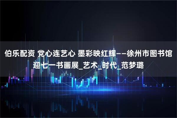 伯乐配资 党心连艺心 墨彩映红辉——徐州市图书馆迎七一书画展_艺术_时代_范梦璐