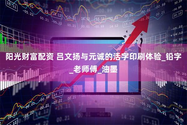 阳光财富配资 吕文扬与元诚的活字印刷体验_铅字_老师傅_油墨