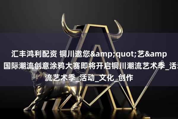 汇丰鸿利配资 铜川邀您&quot;艺&quot;起嗨！国际潮流创意涂鸦大赛即将开启铜川潮流艺术季_活动_文化_创作