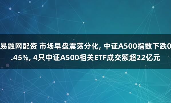 易融网配资 市场早盘震荡分化, 中证A500指数下跌0.45%, 4只中证A500相关ETF成交额超22亿元