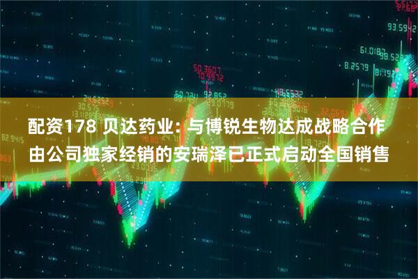 配资178 贝达药业: 与博锐生物达成战略合作 由公司独家经销的安瑞泽已正式启动全国销售