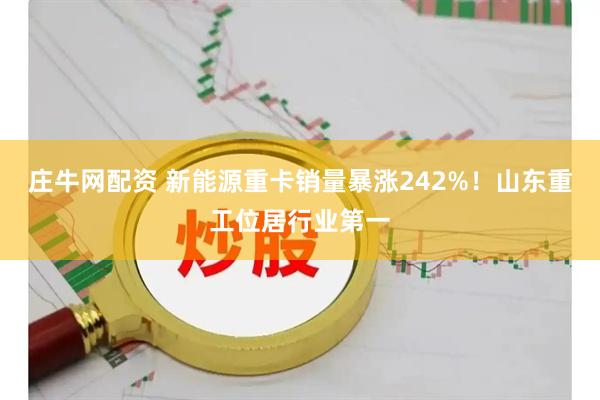 庄牛网配资 新能源重卡销量暴涨242%！山东重工位居行业第一