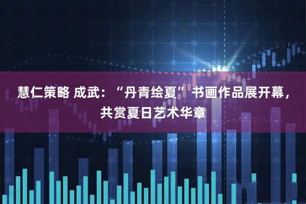 慧仁策略 成武：“丹青绘夏” 书画作品展开幕，共赏夏日艺术华章