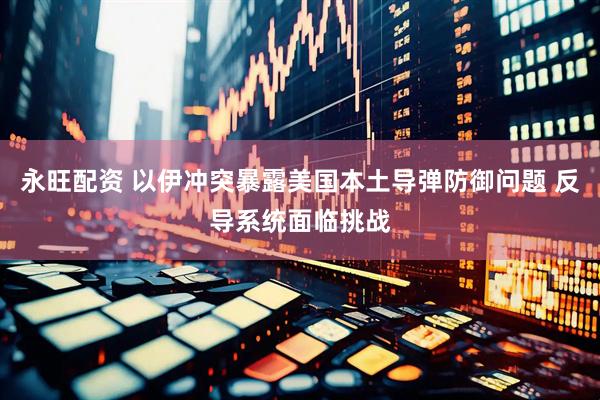 永旺配资 以伊冲突暴露美国本土导弹防御问题 反导系统面临挑战