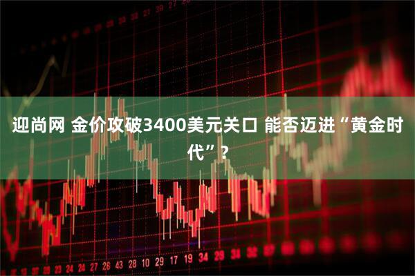 迎尚网 金价攻破3400美元关口 能否迈进“黄金时代”？