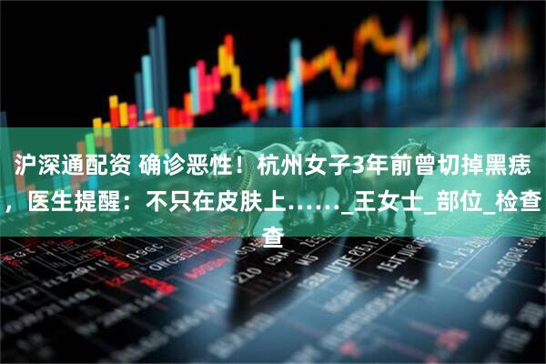 沪深通配资 确诊恶性！杭州女子3年前曾切掉黑痣，医生提醒：不只在皮肤上……_王女士_部位_检查