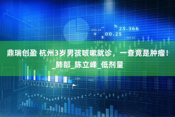 鼎瑞创盈 杭州3岁男孩咳嗽就诊，一查竟是肿瘤！_肺部_陈立峰_低剂量