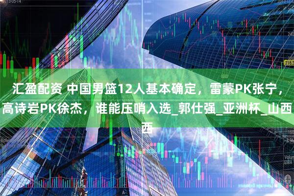 汇盈配资 中国男篮12人基本确定，雷蒙PK张宁，高诗岩PK徐杰，谁能压哨入选_郭仕强_亚洲杯_山西