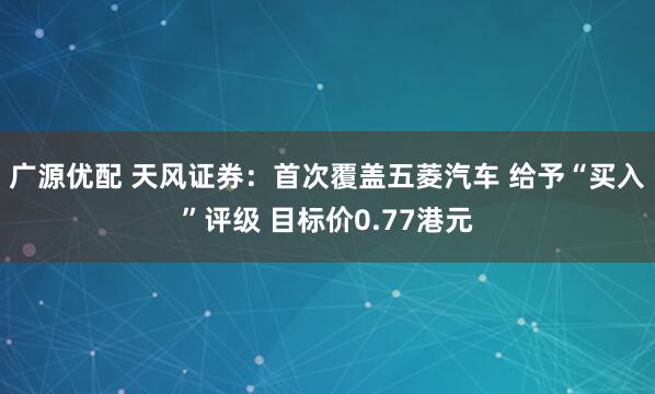 广源优配 天风证券：首次覆盖五菱汽车 给予“买入”评级 目标价0.77港元