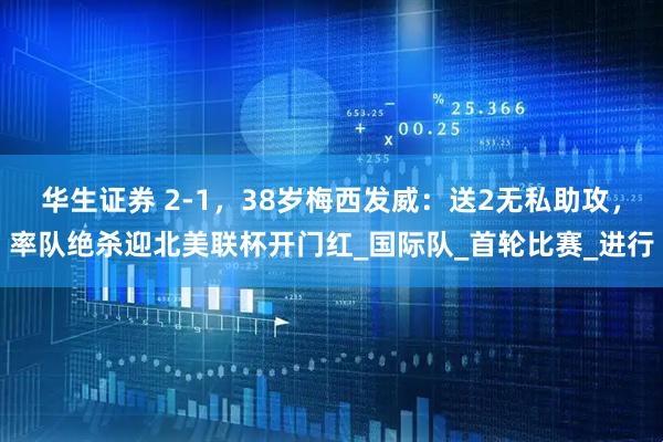 华生证券 2-1，38岁梅西发威：送2无私助攻，率队绝杀迎北美联杯开门红_国际队_首轮比赛_进行