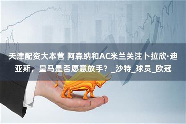 天津配资大本营 阿森纳和AC米兰关注卜拉欣·迪亚斯，皇马是否愿意放手？_沙特_球员_欧冠