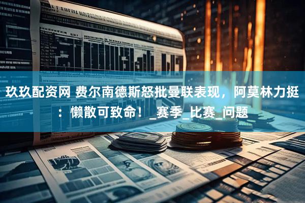 玖玖配资网 费尔南德斯怒批曼联表现，阿莫林力挺：懒散可致命！_赛季_比赛_问题