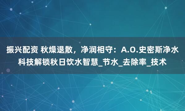 振兴配资 秋燥退散，净润相守：A.O.史密斯净水科技解锁秋日饮水智慧_节水_去除率_技术
