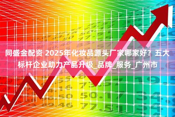 同盛金配资 2025年化妆品源头厂家哪家好？五大标杆企业助力产品升级_品牌_服务_广州市