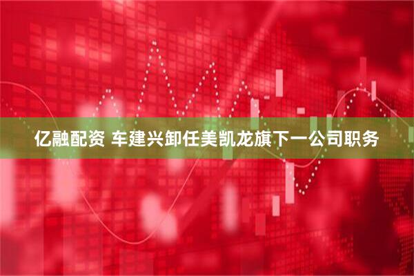 亿融配资 车建兴卸任美凯龙旗下一公司职务