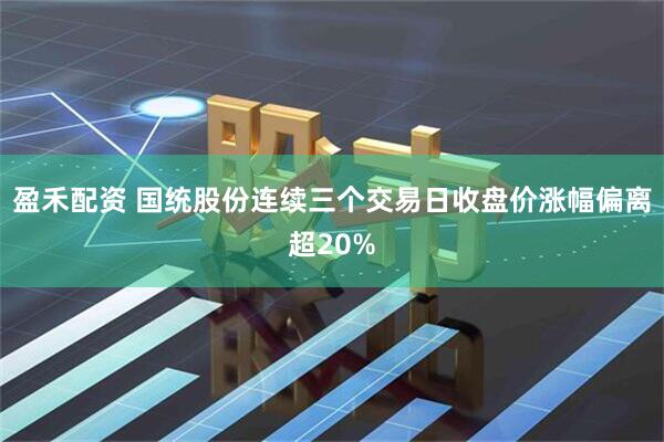 盈禾配资 国统股份连续三个交易日收盘价涨幅偏离超20%