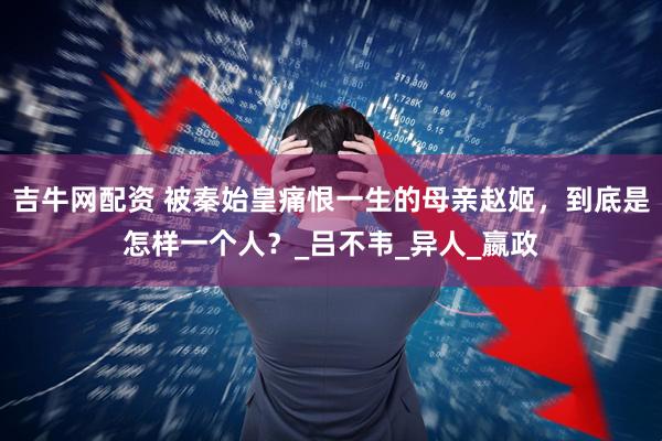 吉牛网配资 被秦始皇痛恨一生的母亲赵姬，到底是怎样一个人？_吕不韦_异人_嬴政