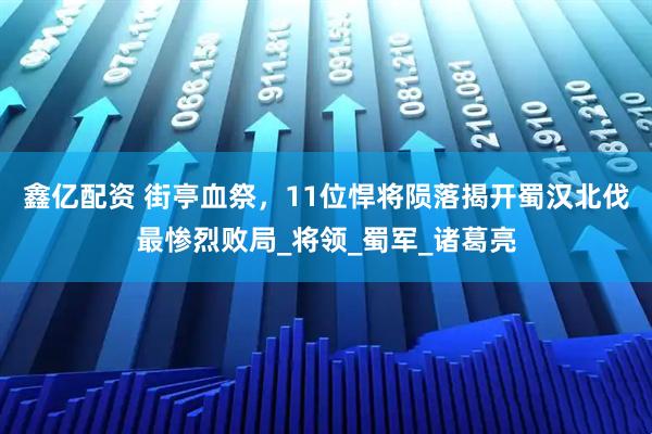 鑫亿配资 街亭血祭，11位悍将陨落揭开蜀汉北伐最惨烈败局_将领_蜀军_诸葛亮