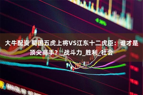 大牛配资 蜀国五虎上将VS江东十二虎臣：谁才是顶尖高手？_战斗力_胜利_社会