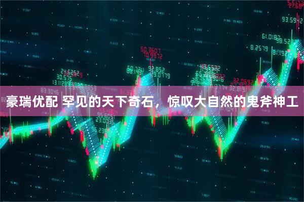 豪瑞优配 罕见的天下奇石，惊叹大自然的鬼斧神工