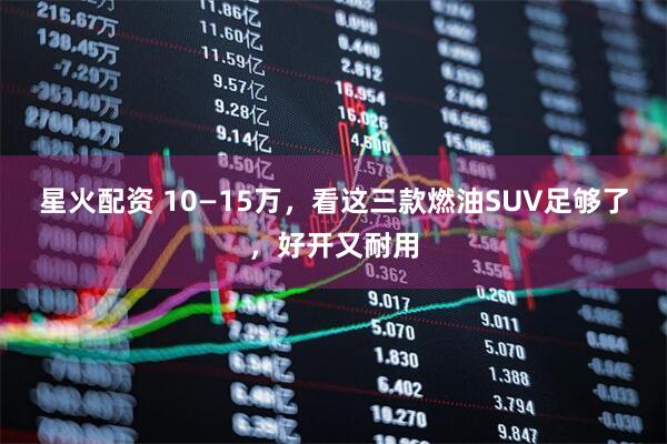 星火配资 10—15万，看这三款燃油SUV足够了，好开又耐用