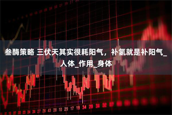 叁酶策略 三伏天其实很耗阳气,补氢就是补阳气_人体_作用_身体