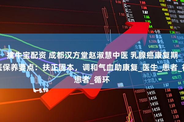 擒牛宝配资 成都汉方堂赵淑慧中医 乳腺癌康复期中医保养要点:扶正固本,调和气血助康复_医生_患者_循环