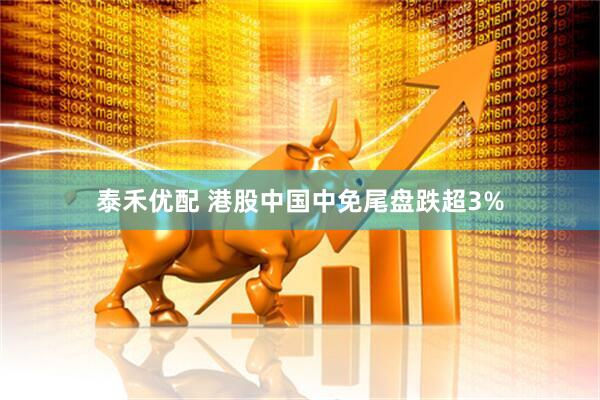 泰禾优配 港股中国中免尾盘跌超3%