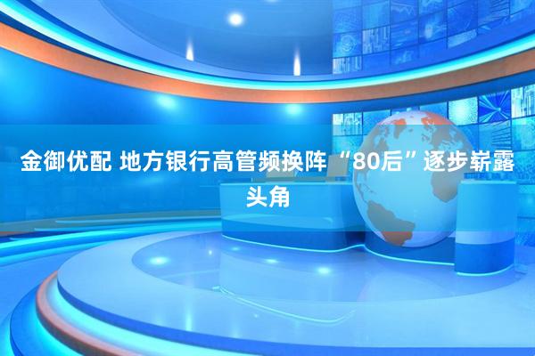 金御优配 地方银行高管频换阵 “80后”逐步崭露头角