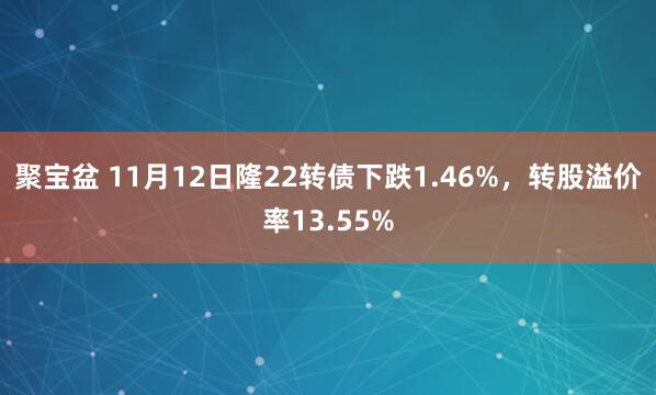 聚宝盆 11月12日隆22转债下跌1.46%，转股溢价率13.55%