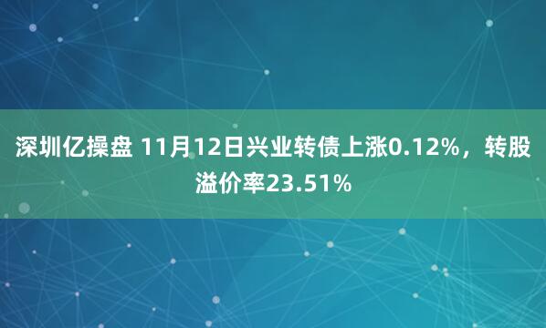 深圳亿操盘 11月12日兴业转债上涨0.12%，转股溢价率23.51%