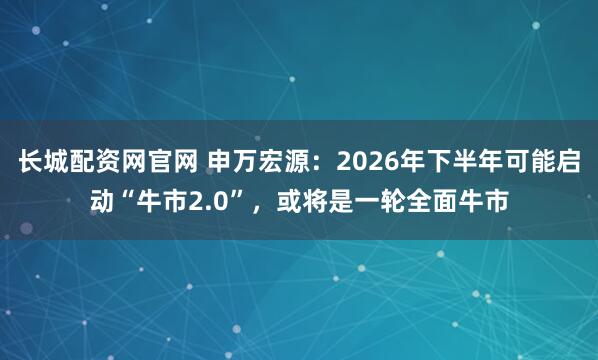 长城配资网官网 申万宏源：2026年下半年可能启动“牛市2.0”，或将是一轮全面牛市