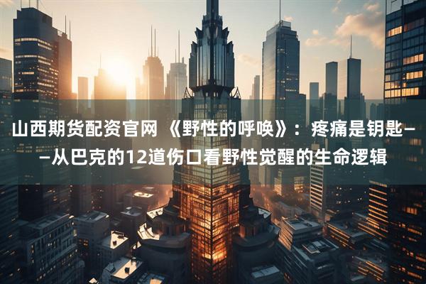 山西期货配资官网 《野性的呼唤》：疼痛是钥匙——从巴克的12道伤口看野性觉醒的生命逻辑