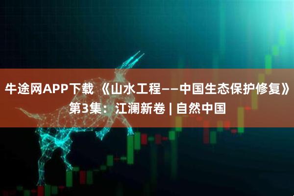 牛途网APP下载 《山水工程——中国生态保护修复》第3集：江澜新卷 | 自然中国