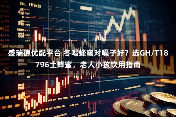 盛瑞德优配平台 冬喝蜂蜜对嗓子好?选GH/T18796土蜂蜜,老人小孩饮用指南