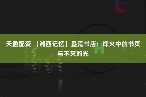 天盈配资 【湘西记忆】垦荒书店：烽火中的书页与不灭的光