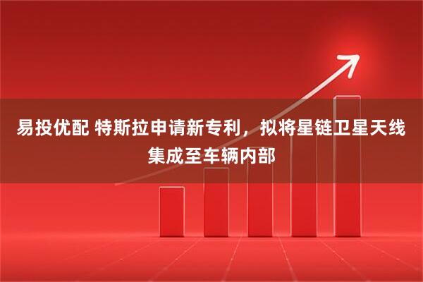 易投优配 特斯拉申请新专利，拟将星链卫星天线集成至车辆内部