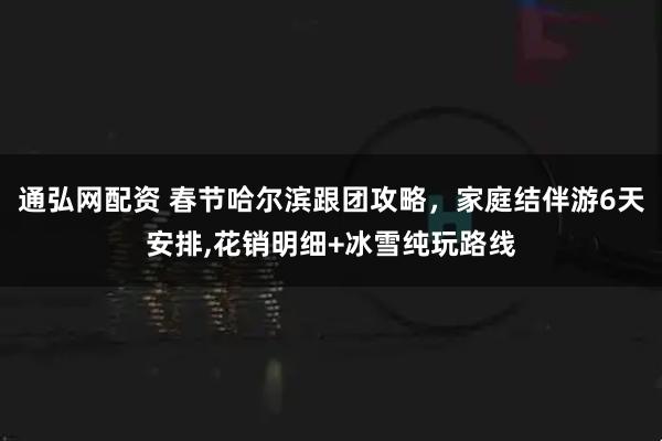通弘网配资 春节哈尔滨跟团攻略，家庭结伴游6天安排,花销明细+冰雪纯玩路线